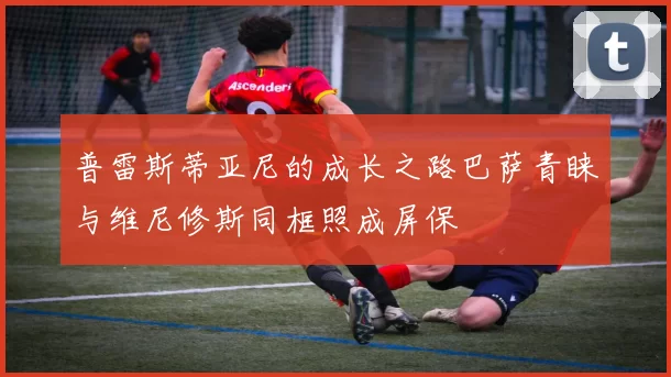 普雷斯蒂亚尼的成长之路巴萨青睐与维尼修斯同框照成屏保